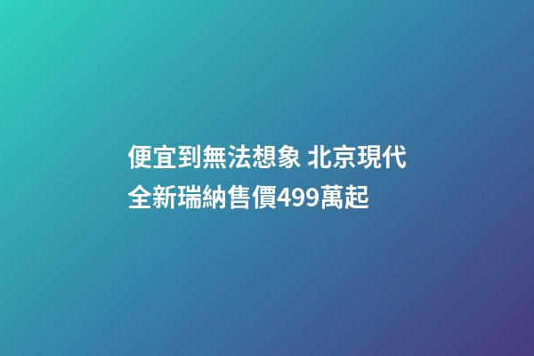 便宜到無法想象 北京現代全新瑞納售價4.99萬起